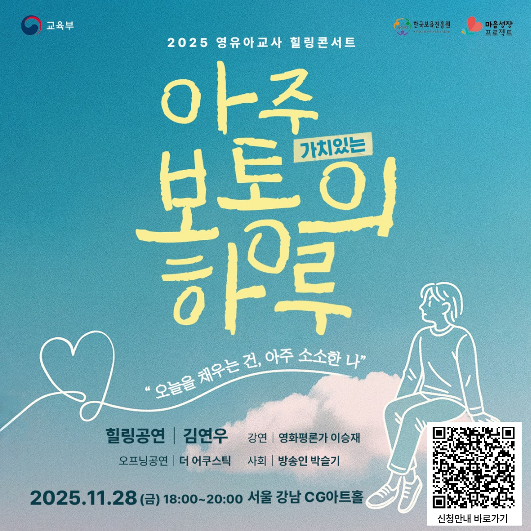 교육부 한국보육진흥원 마음성장프로젝트

2025 영유아교사 힐링콘서트
아주 가치있는 보통의 하루
오늘을 채우는 건, 아주소소한 나
힐링공연 김연우 강연 영화평론가 이승재 오프닝공연 더 어쿠스틱 사회 방송인 박슬기
2025.11.28(금) 18:00~20:00 서울 강남 CG아트홀
QR 통한 사이트 이동경로 : https://mindup.kcpi.or.kr/home/kor/board.do?menuPos=18&act=detail&idx=429&searchValue1=0&searchKeyword=&pageIndex=1